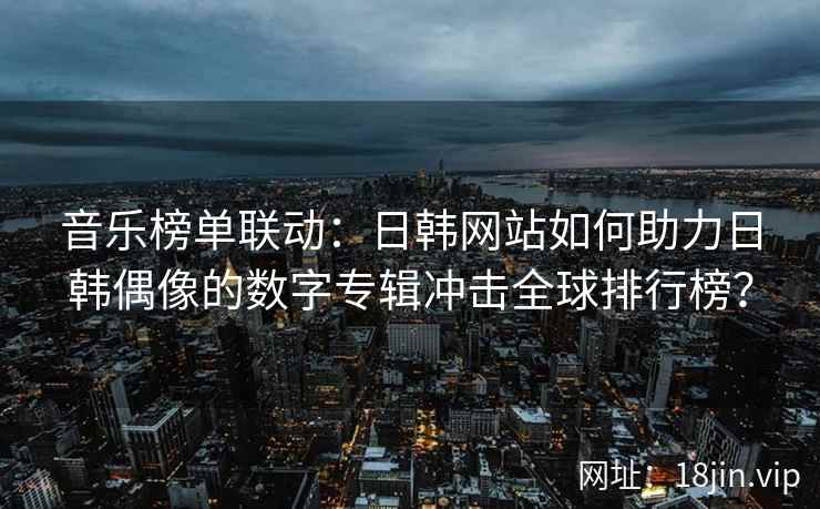 音乐榜单联动：日韩网站如何助力日韩偶像的数字专辑冲击全球排行榜？