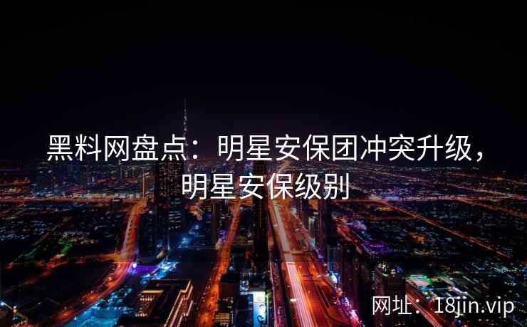 黑料网盘点：明星安保团冲突升级，明星安保级别
