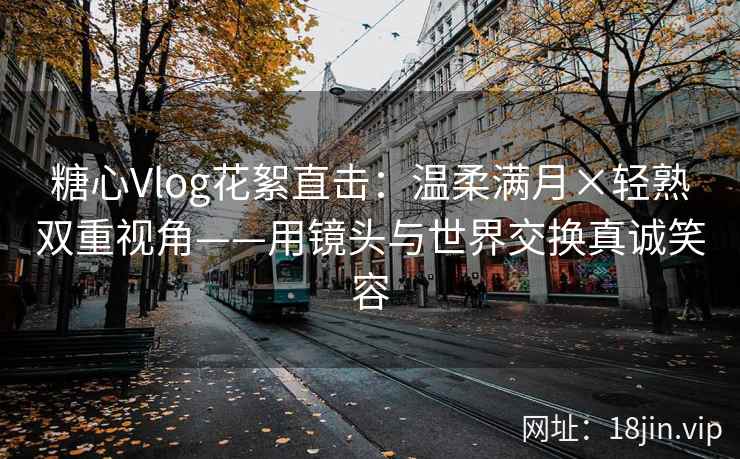 糖心Vlog花絮直击：温柔满月×轻熟双重视角——用镜头与世界交换真诚笑容