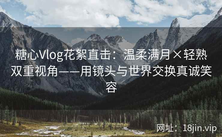 糖心Vlog花絮直击：温柔满月×轻熟双重视角——用镜头与世界交换真诚笑容