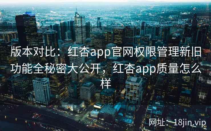 版本对比：红杏app官网权限管理新旧功能全秘密大公开，红杏app质量怎么样