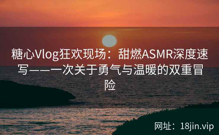 糖心Vlog狂欢现场：甜燃ASMR深度速写——一次关于勇气与温暖的双重冒险