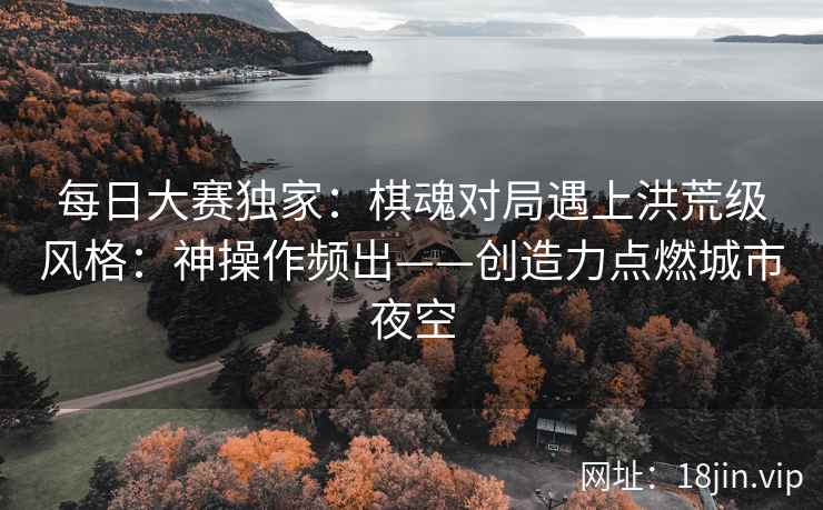 每日大赛独家：棋魂对局遇上洪荒级风格：神操作频出——创造力点燃城市夜空