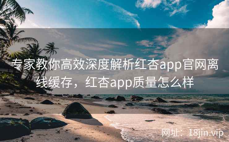 专家教你高效深度解析红杏app官网离线缓存，红杏app质量怎么样