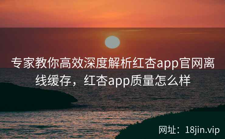 专家教你高效深度解析红杏app官网离线缓存，红杏app质量怎么样