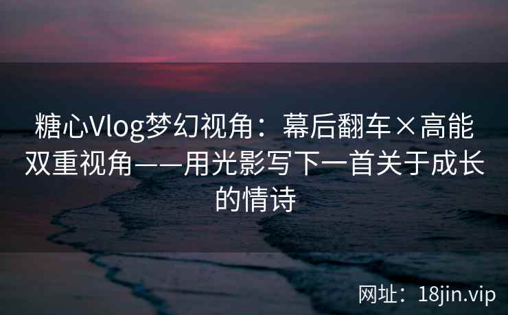 糖心Vlog梦幻视角：幕后翻车×高能双重视角——用光影写下一首关于成长的情诗