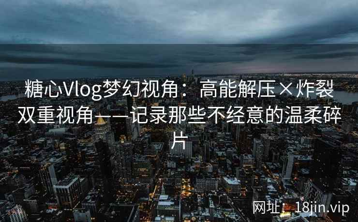 糖心Vlog梦幻视角：高能解压×炸裂双重视角——记录那些不经意的温柔碎片