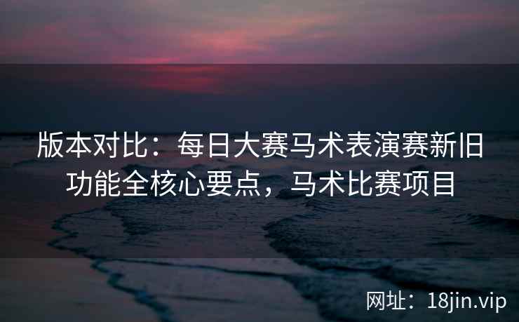版本对比：每日大赛马术表演赛新旧功能全核心要点，马术比赛项目  第2张