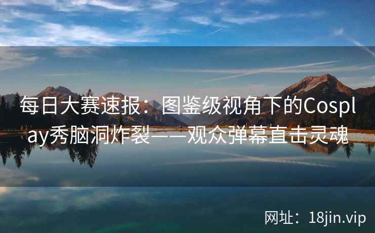 每日大赛速报：图鉴级视角下的Cosplay秀脑洞炸裂——观众弹幕直击灵魂