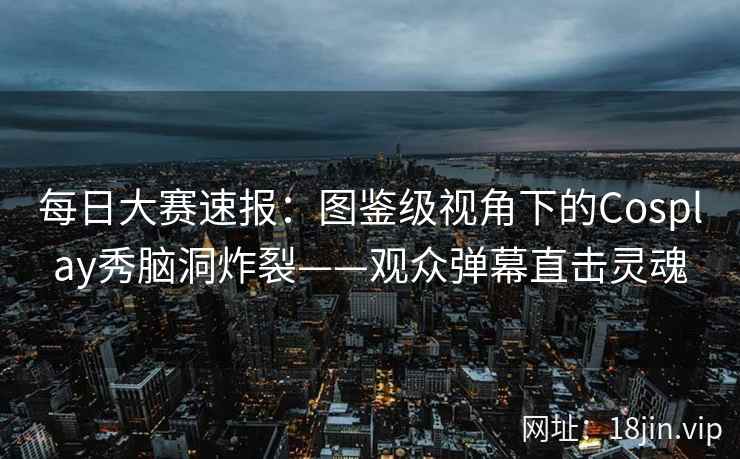 每日大赛速报：图鉴级视角下的Cosplay秀脑洞炸裂——观众弹幕直击灵魂