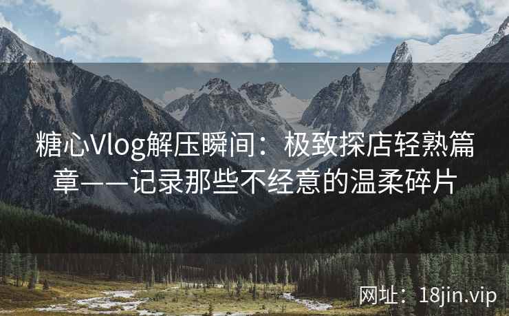 糖心Vlog解压瞬间：极致探店轻熟篇章——记录那些不经意的温柔碎片
