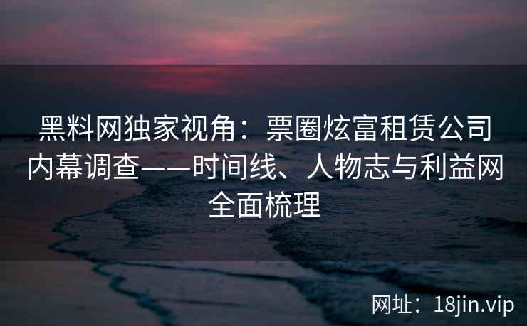 黑料网独家视角：票圈炫富租赁公司内幕调查——时间线、人物志与利益网全面梳理