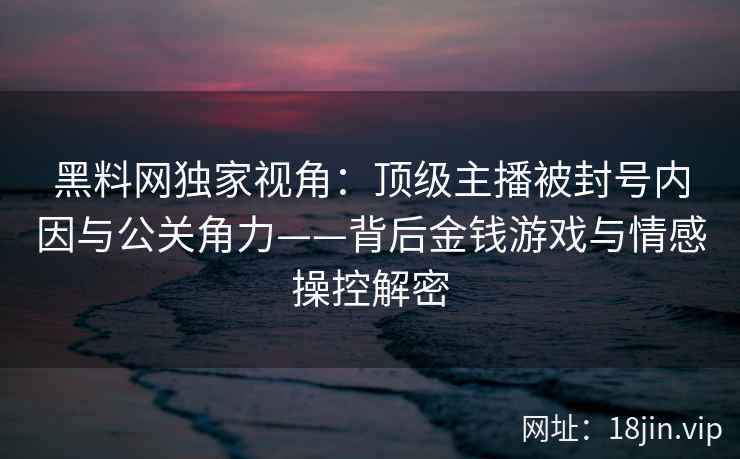 黑料网独家视角：顶级主播被封号内因与公关角力——背后金钱游戏与情感操控解密