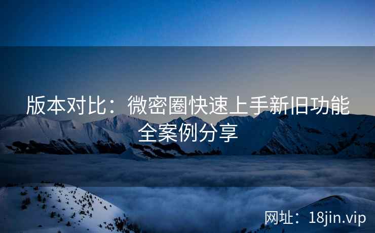 版本对比：微密圈快速上手新旧功能全案例分享