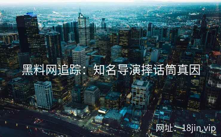 黑料网追踪：知名导演摔话筒真因