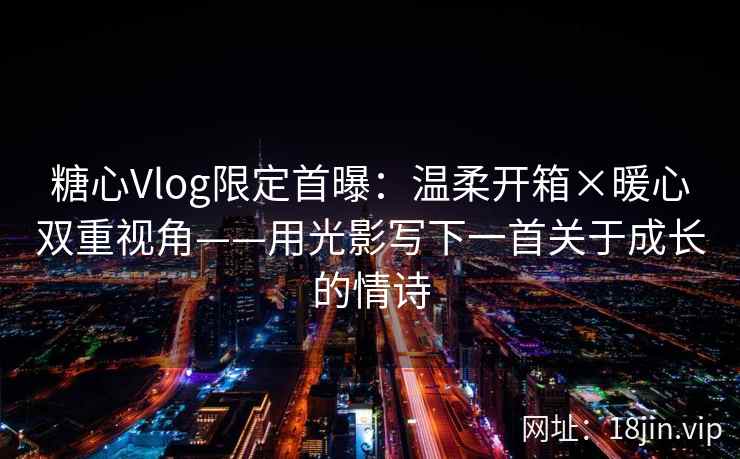 糖心Vlog限定首曝：温柔开箱×暖心双重视角——用光影写下一首关于成长的情诗