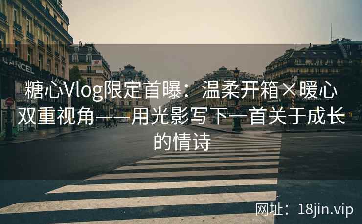 糖心Vlog限定首曝：温柔开箱×暖心双重视角——用光影写下一首关于成长的情诗