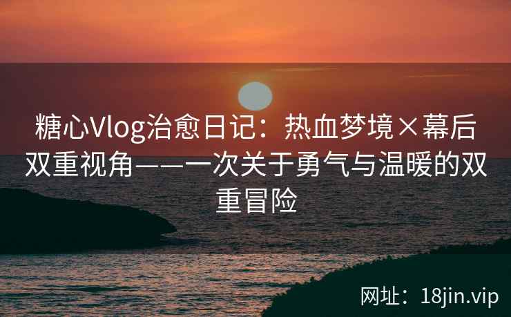 糖心Vlog治愈日记：热血梦境×幕后双重视角——一次关于勇气与温暖的双重冒险