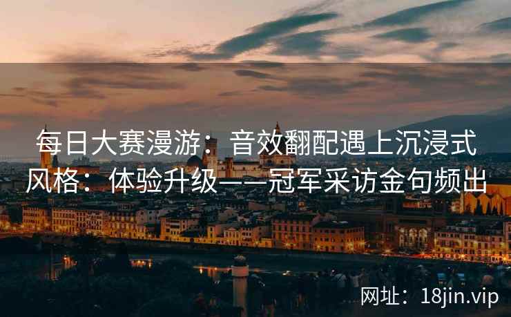 每日大赛漫游：音效翻配遇上沉浸式风格：体验升级——冠军采访金句频出