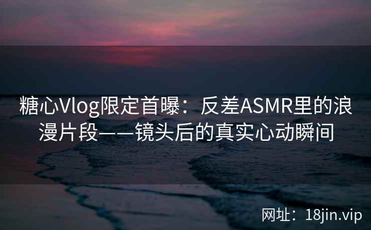 糖心Vlog限定首曝：反差ASMR里的浪漫片段——镜头后的真实心动瞬间