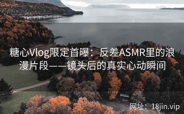 糖心Vlog限定首曝：反差ASMR里的浪漫片段——镜头后的真实心动瞬间