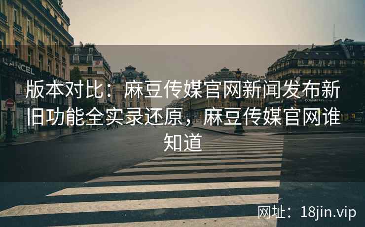 版本对比：麻豆传媒官网新闻发布新旧功能全实录还原，麻豆传媒官网谁知道