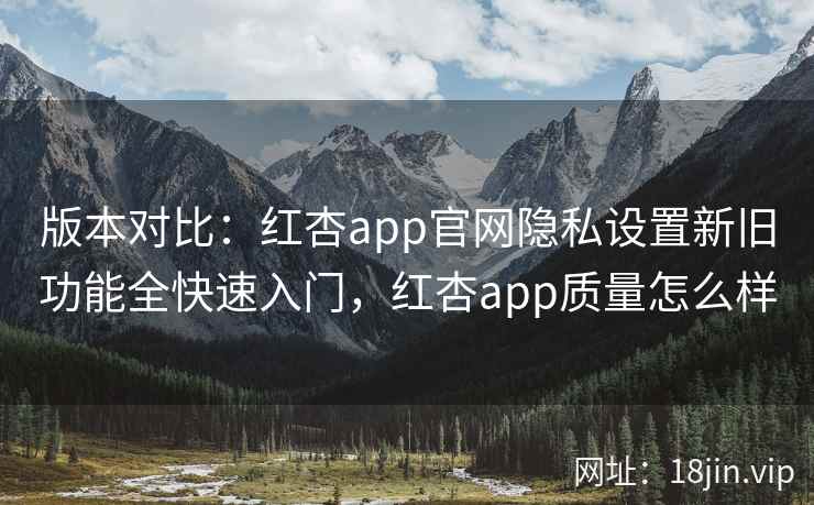 版本对比：红杏app官网隐私设置新旧功能全快速入门，红杏app质量怎么样