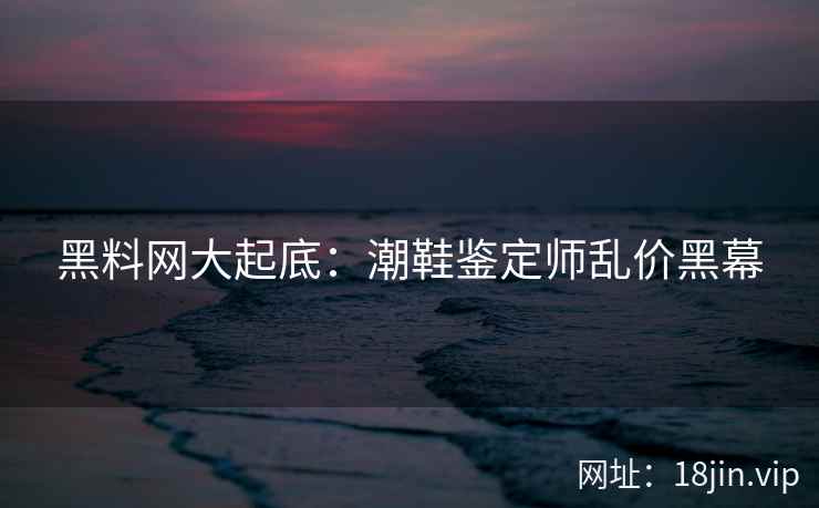 黑料网大起底：潮鞋鉴定师乱价黑幕