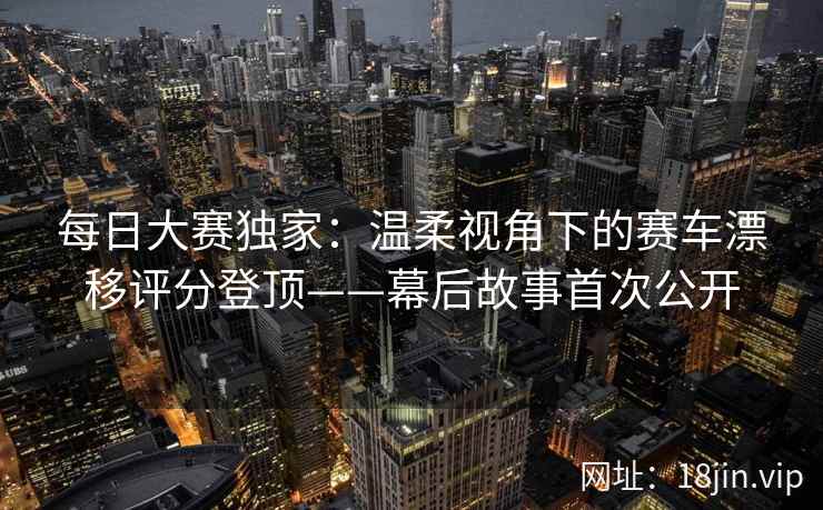 每日大赛独家：温柔视角下的赛车漂移评分登顶——幕后故事首次公开