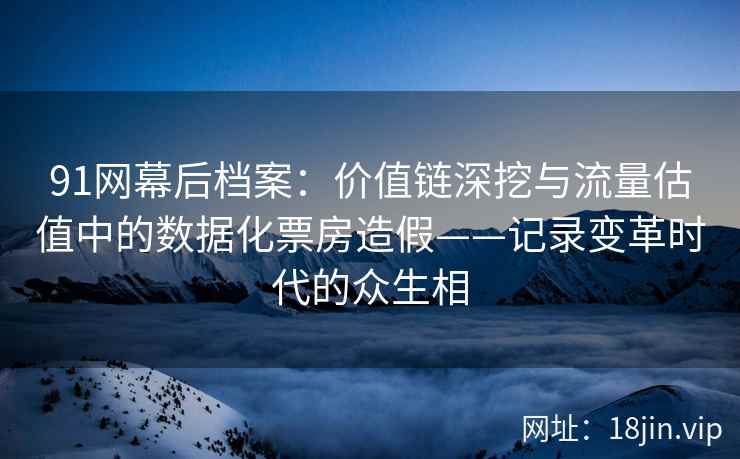 91网幕后档案：价值链深挖与流量估值中的数据化票房造假——记录变革时代的众生相