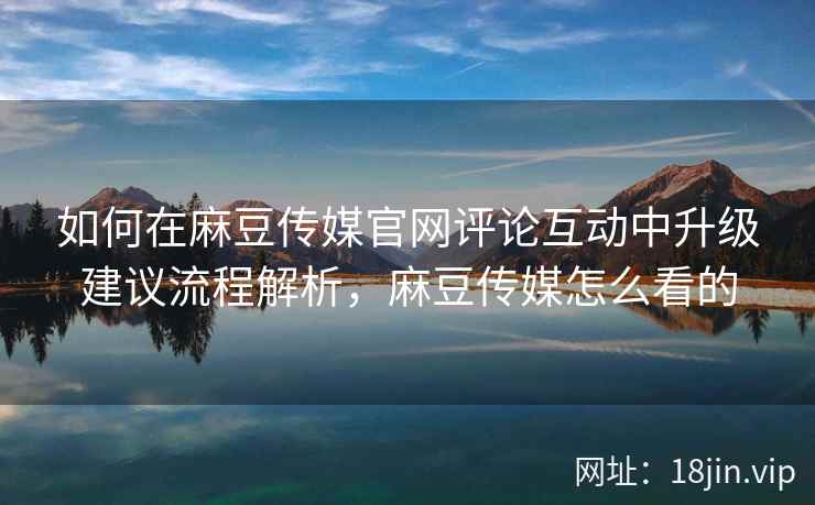 如何在麻豆传媒官网评论互动中升级建议流程解析，麻豆传媒怎么看的