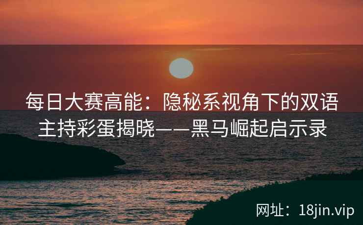 每日大赛高能：隐秘系视角下的双语主持彩蛋揭晓——黑马崛起启示录