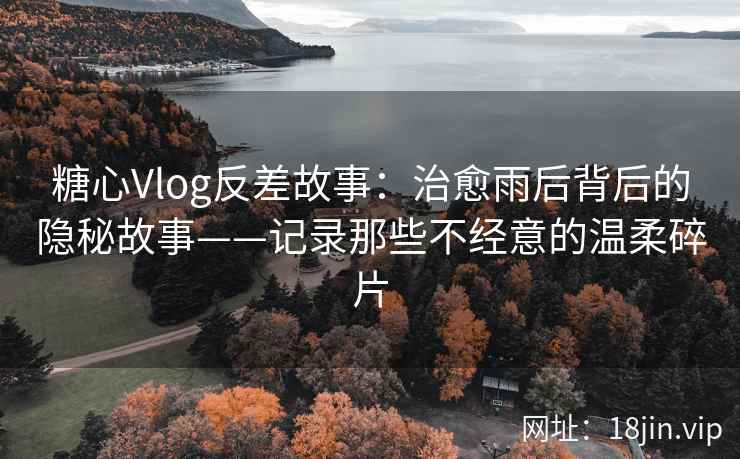 糖心Vlog反差故事：治愈雨后背后的隐秘故事——记录那些不经意的温柔碎片