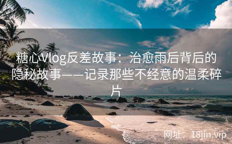 糖心Vlog反差故事：治愈雨后背后的隐秘故事——记录那些不经意的温柔碎片