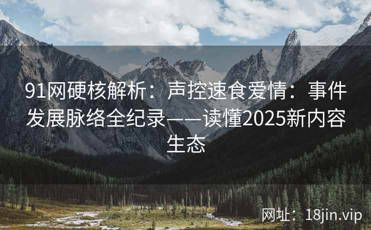91网硬核解析：声控速食爱情：事件发展脉络全纪录——读懂2025新内容生态