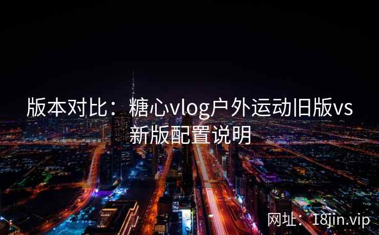 版本对比：糖心vlog户外运动旧版vs新版配置说明