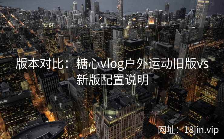 版本对比：糖心vlog户外运动旧版vs新版配置说明