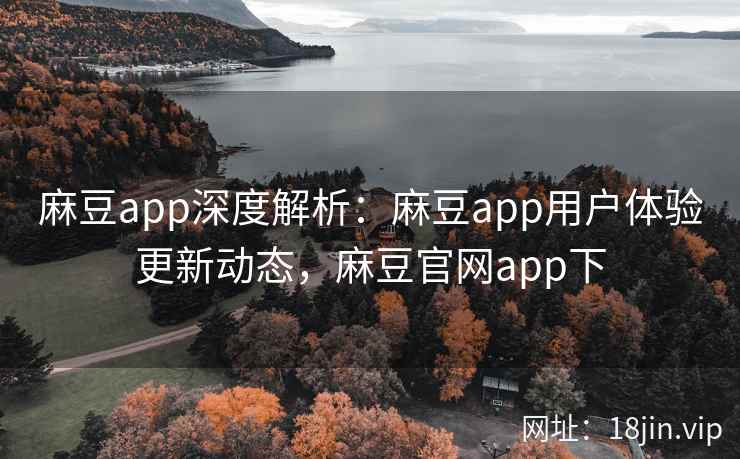 麻豆app深度解析：麻豆app用户体验更新动态，麻豆官网app下