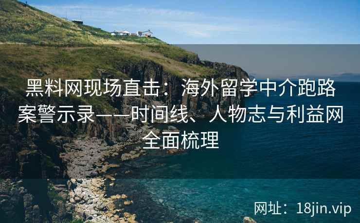 黑料网现场直击：海外留学中介跑路案警示录——时间线、人物志与利益网全面梳理