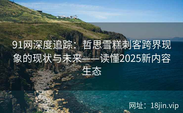 91网深度追踪：哲思雪糕刺客跨界现象的现状与未来——读懂2025新内容生态