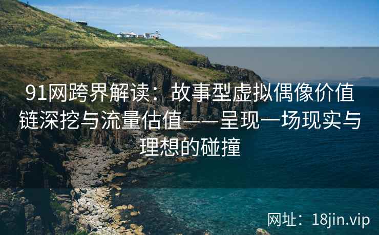 91网跨界解读：故事型虚拟偶像价值链深挖与流量估值——呈现一场现实与理想的碰撞