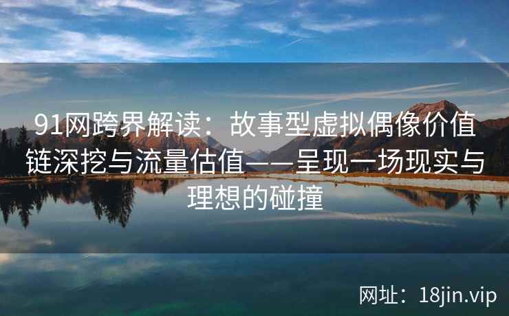 91网跨界解读：故事型虚拟偶像价值链深挖与流量估值——呈现一场现实与理想的碰撞