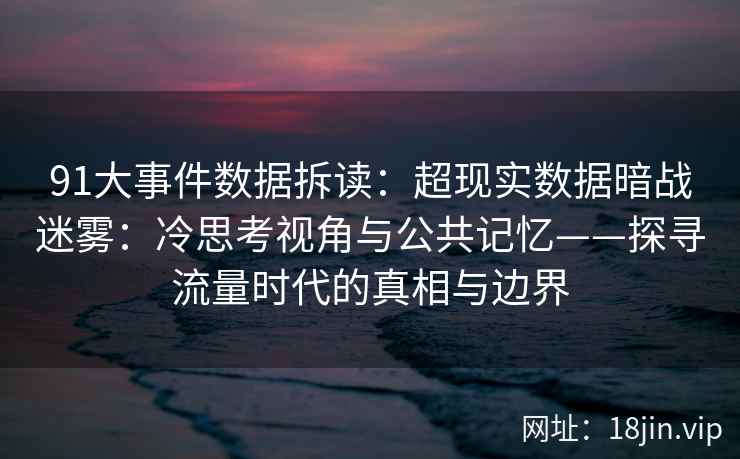 91大事件数据拆读：超现实数据暗战迷雾：冷思考视角与公共记忆——探寻流量时代的真相与边界