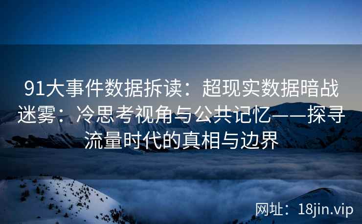 91大事件数据拆读：超现实数据暗战迷雾：冷思考视角与公共记忆——探寻流量时代的真相与边界