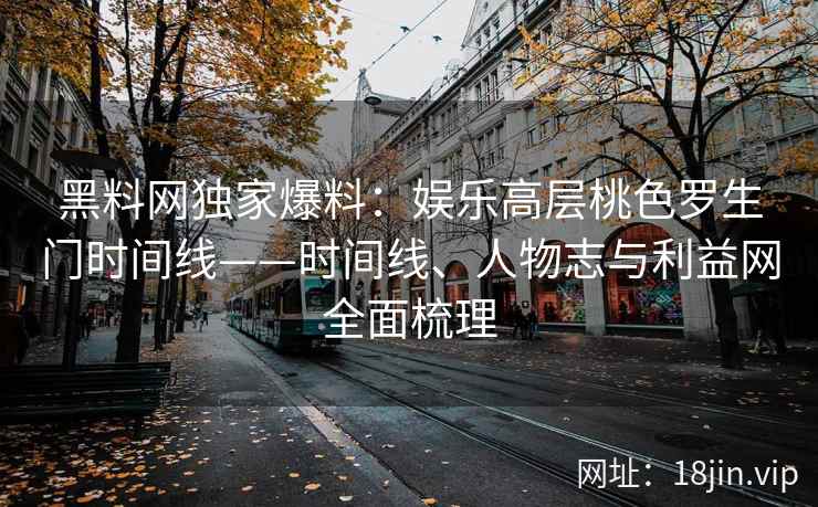 黑料网独家爆料：娱乐高层桃色罗生门时间线——时间线、人物志与利益网全面梳理