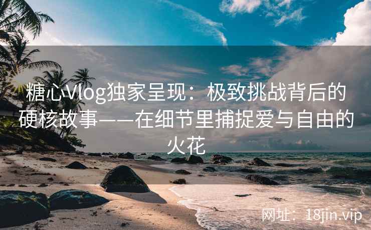 糖心Vlog独家呈现：极致挑战背后的硬核故事——在细节里捕捉爱与自由的火花