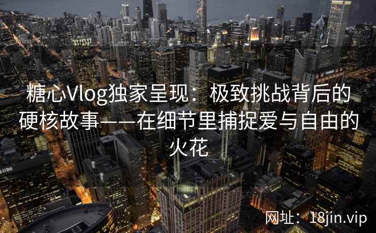 糖心Vlog独家呈现：极致挑战背后的硬核故事——在细节里捕捉爱与自由的火花  第2张