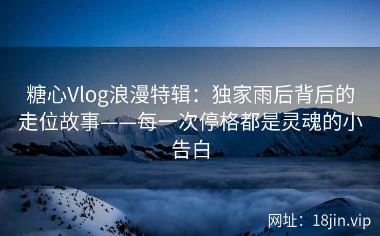 糖心Vlog浪漫特辑：独家雨后背后的走位故事——每一次停格都是灵魂的小告白
