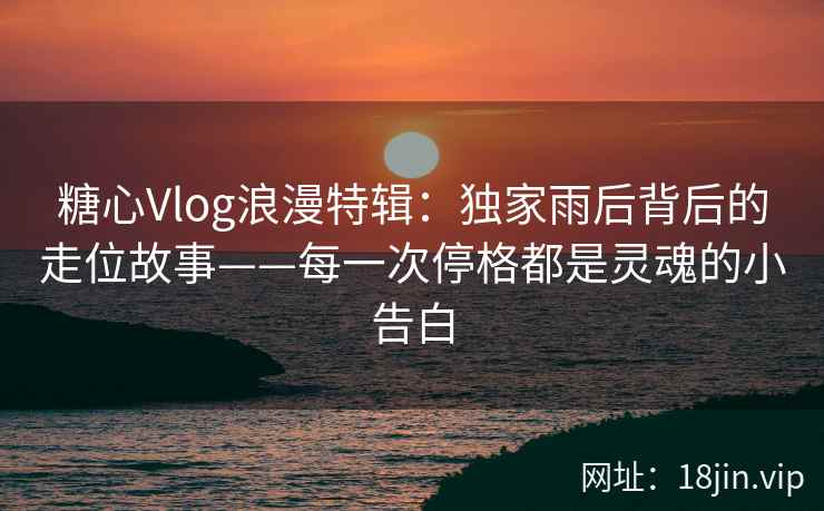 糖心Vlog浪漫特辑：独家雨后背后的走位故事——每一次停格都是灵魂的小告白