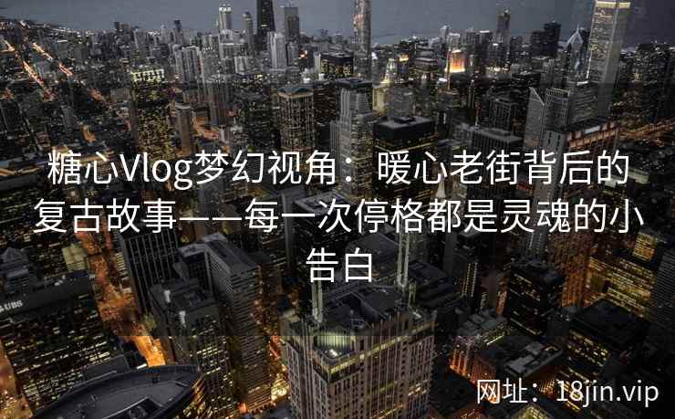 糖心Vlog梦幻视角：暖心老街背后的复古故事——每一次停格都是灵魂的小告白